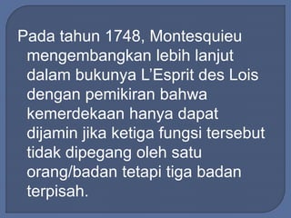 Pada tahun 1748, Montesquieu 
mengembangkan lebih lanjut 
dalam bukunya L’Esprit des Lois 
dengan pemikiran bahwa 
kemerdekaan hanya dapat 
dijamin jika ketiga fungsi tersebut 
tidak dipegang oleh satu 
orang/badan tetapi tiga badan 
terpisah. 
 