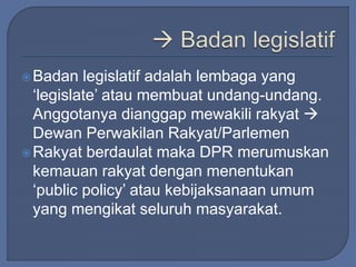 Badan legislatif adalah lembaga yang 
‘legislate’ atau membuat undang-undang. 
Anggotanya dianggap mewakili rakyat  
Dewan Perwakilan Rakyat/Parlemen 
Rakyat berdaulat maka DPR merumuskan 
kemauan rakyat dengan menentukan 
‘public policy’ atau kebijaksanaan umum 
yang mengikat seluruh masyarakat. 
 