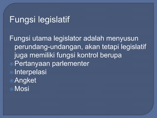 Fungsi legislatif 
Fungsi utama legislator adalah menyusun 
perundang-undangan, akan tetapi legislatif 
juga memiliki fungsi kontrol berupa 
Pertanyaan parlementer 
 Interpelasi 
Angket 
Mosi 
 