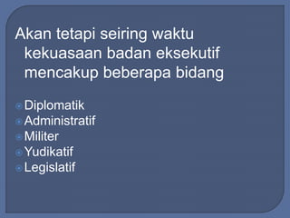 Akan tetapi seiring waktu 
kekuasaan badan eksekutif 
mencakup beberapa bidang 
Diplomatik 
Administratif 
Militer 
Yudikatif 
Legislatif 
 