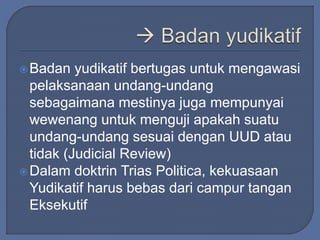 Badan yudikatif bertugas untuk mengawasi 
pelaksanaan undang-undang 
sebagaimana mestinya juga mempunyai 
wewenang untuk menguji apakah suatu 
undang-undang sesuai dengan UUD atau 
tidak (Judicial Review) 
Dalam doktrin Trias Politica, kekuasaan 
Yudikatif harus bebas dari campur tangan 
Eksekutif 
 