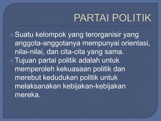 Suatu kelompok yang terorganisir yang 
anggota-anggotanya mempunyai orientasi, 
nilai-nilai, dan cita-cita yang sama. 
Tujuan partai politik adalah untuk 
memperoleh kekuasaan politik dan 
merebut kedudukan politik untuk 
melaksanakan kebijakan-kebijakan 
mereka. 
 