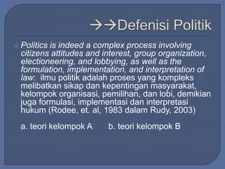  Politics is indeed a complex process involving 
citizens attitudes and interest, group organization, 
electioneering, and lobbying, as well as the 
formulation, implementation, and interpretation of 
law: ilmu politik adalah proses yang kompleks 
melibatkan sikap dan kepentingan masyarakat, 
kelompok organisasi, pemilihan, dan lobi, demikian 
juga formulasi, implementasi dan interpretasi 
hukum (Rodee, et. al, 1983 dalam Rudy, 2003) 
a. teori kelompok A b. teori kelompok B 
 