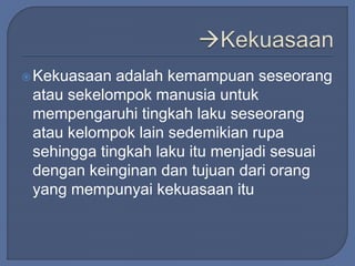 Kekuasaan adalah kemampuan seseorang 
atau sekelompok manusia untuk 
mempengaruhi tingkah laku seseorang 
atau kelompok lain sedemikian rupa 
sehingga tingkah laku itu menjadi sesuai 
dengan keinginan dan tujuan dari orang 
yang mempunyai kekuasaan itu 
 