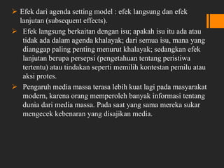  Efek dari agenda setting model : efek langsung dan efek
lanjutan (subsequent effects).
 Efek langsung berkaitan dengan isu; apakah isu itu ada atau
tidak ada dalam agenda khalayak; dari semua isu, mana yang
dianggap paling penting menurut khalayak; sedangkan efek
lanjutan berupa persepsi (pengetahuan tentang peristiwa
tertentu) atau tindakan seperti memilih kontestan pemilu atau
aksi protes.
 Pengaruh media massa terasa lebih kuat lagi pada masyarakat
modern, karena orang memperoleh banyak informasi tentang
dunia dari media massa. Pada saat yang sama mereka sukar
mengecek kebenaran yang disajikan media.
 