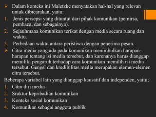  Dalam konteks ini Maletzke menyatakan hal-hal yang relevan
untuk dibicarakan, yaitu:
1. Jenis persepsi yang dituntut dari pihak komunikan (pemirsa,
pembaca, dan sebagainya).
2. Sejauhmana komunikan terikat dengan media secara ruang dan
waktu.
3. Perbedaan waktu antara peristiwa dengan penerima pesan.
 Citra media yang ada pada komunikan menimbulkan harapan-
harapan tentang isi media tersebut, dan karenanya harus dianggap
memiliki pengaruh terhadap cara komunikan memilih isi media
tersebut. Gengsi dan kredibilitas media merupakan elemen-elemen
citra tersebut.
Beberapa variabel lain yang dianggap kausatif dan independen, yaitu;
1. Citra diri media
2. Sruktur kepribadian komunikan
3. Konteks sosial komunikan
4. Komunikan sebagai anggota publik
 