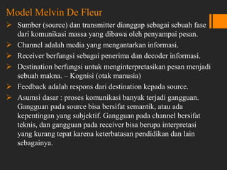 Model Melvin De Fleur
 Sumber (source) dan transmitter dianggap sebagai sebuah fase
dari komunikasi massa yang dibawa oleh penyampai pesan.
 Channel adalah media yang mengantarkan informasi.
 Receiver berfungsi sebagai penerima dan decoder informasi.
 Destination berfungsi untuk menginterpretasikan pesan menjadi
sebuah makna. – Kognisi (otak manusia)
 Feedback adalah respons dari destination kepada source.
 Asumsi dasar : proses komunikasi banyak terjadi gangguan.
Gangguan pada source bisa bersifat semantik, atau ada
kepentingan yang subjektif. Gangguan pada channel bersifat
teknis, dan gangguan pada receiver bisa berupa interpretasi
yang kurang tepat karena keterbatasan pendidikan dan lain
sebagainya.
 
