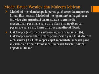 Model Bruce Westley dan Malcom Mclean
 Model ini menekankan pada peran gatekeeper dalam proses
komunikasi massa. Model ini menggambarkan bagaimana
individu dan organisasi dalam suatu sistem media
menentukan pesan apa saja yang akan disampaikan dan
pesan apa saja yang harus dihapus atau dimodifikasi.
 Gatekeeper (c) berperan sebagai agen dari audience (b),
Gatekeeper memilih di antara pesan-pesan yang telah dikirim
oleh sender (A). Gatekeeper dapat mengubah isi pesan yang
dikirim oleh komunikator sebelum pesan tersebut sampai
kepada audience.
 