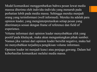 Model komunikasi menggembarkan bahwa pesan lewat media
masssa diterima oleh individu-individu yang menaruh pada
perhatian lebih pada media massa. Sehingga mereka menjadi
orang yang terimformasi (well informed). Mereka itu adalah para
opinion leader, yang menginterpretasikan setiap pesan yang
diterimanya sesuai dengan frame of reference dan field of
experience.
Volume informasi dari opinion leader menyebabkan efek yang
positif pada khalayak, maka akan menguntungkan pihak sumber.
Namun jika variasi dari opinion leader bersifat negative, maka hal
ini menyebabkan terjadinya pengikisan volume informasi.
Opinion leader ini menjadi kunci atau penjaga gawang. Dalam hal
keberhasilan komunikasi melalui media massa.
 