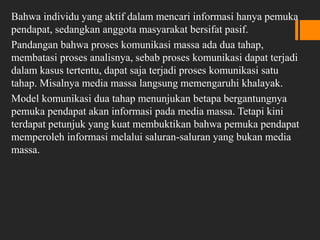 Bahwa individu yang aktif dalam mencari informasi hanya pemuka
pendapat, sedangkan anggota masyarakat bersifat pasif.
Pandangan bahwa proses komunikasi massa ada dua tahap,
membatasi proses analisnya, sebab proses komunikasi dapat terjadi
dalam kasus tertentu, dapat saja terjadi proses komunikasi satu
tahap. Misalnya media massa langsung memengaruhi khalayak.
Model komunikasi dua tahap menunjukan betapa bergantungnya
pemuka pendapat akan informasi pada media massa. Tetapi kini
terdapat petunjuk yang kuat membuktikan bahwa pemuka pendapat
memperoleh informasi melalui saluran-saluran yang bukan media
massa.
 