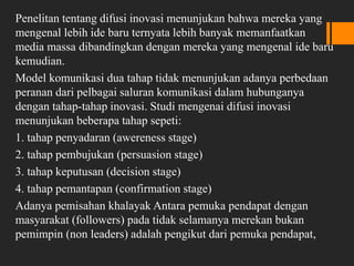 Penelitan tentang difusi inovasi menunjukan bahwa mereka yang
mengenal lebih ide baru ternyata lebih banyak memanfaatkan
media massa dibandingkan dengan mereka yang mengenal ide baru
kemudian.
Model komunikasi dua tahap tidak menunjukan adanya perbedaan
peranan dari pelbagai saluran komunikasi dalam hubunganya
dengan tahap-tahap inovasi. Studi mengenai difusi inovasi
menunjukan beberapa tahap sepeti:
1. tahap penyadaran (awereness stage)
2. tahap pembujukan (persuasion stage)
3. tahap keputusan (decision stage)
4. tahap pemantapan (confirmation stage)
Adanya pemisahan khalayak Antara pemuka pendapat dengan
masyarakat (followers) pada tidak selamanya merekan bukan
pemimpin (non leaders) adalah pengikut dari pemuka pendapat,
 