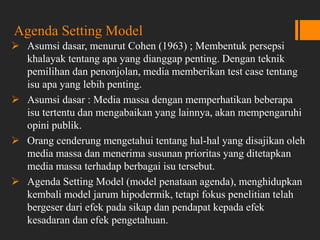 Agenda Setting Model
 Asumsi dasar, menurut Cohen (1963) ; Membentuk persepsi
khalayak tentang apa yang dianggap penting. Dengan teknik
pemilihan dan penonjolan, media memberikan test case tentang
isu apa yang lebih penting.
 Asumsi dasar : Media massa dengan memperhatikan beberapa
isu tertentu dan mengabaikan yang lainnya, akan mempengaruhi
opini publik.
 Orang cenderung mengetahui tentang hal-hal yang disajikan oleh
media massa dan menerima susunan prioritas yang ditetapkan
media massa terhadap berbagai isu tersebut.
 Agenda Setting Model (model penataan agenda), menghidupkan
kembali model jarum hipodermik, tetapi fokus penelitian telah
bergeser dari efek pada sikap dan pendapat kepada efek
kesadaran dan efek pengetahuan.
 