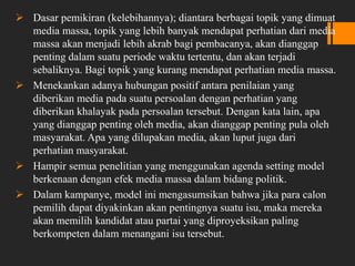  Dasar pemikiran (kelebihannya); diantara berbagai topik yang dimuat
media massa, topik yang lebih banyak mendapat perhatian dari media
massa akan menjadi lebih akrab bagi pembacanya, akan dianggap
penting dalam suatu periode waktu tertentu, dan akan terjadi
sebaliknya. Bagi topik yang kurang mendapat perhatian media massa.
 Menekankan adanya hubungan positif antara penilaian yang
diberikan media pada suatu persoalan dengan perhatian yang
diberikan khalayak pada persoalan tersebut. Dengan kata lain, apa
yang dianggap penting oleh media, akan dianggap penting pula oleh
masyarakat. Apa yang dilupakan media, akan luput juga dari
perhatian masyarakat.
 Hampir semua penelitian yang menggunakan agenda setting model
berkenaan dengan efek media massa dalam bidang politik.
 Dalam kampanye, model ini mengasumsikan bahwa jika para calon
pemilih dapat diyakinkan akan pentingnya suatu isu, maka mereka
akan memilih kandidat atau partai yang diproyeksikan paling
berkompeten dalam menangani isu tersebut.
 