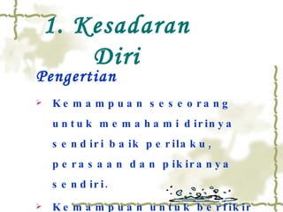 Pengertian Kemampuan seseorang untuk memahami dirinya sendiri baik perilaku, perasaan dan pikiranya sendiri. Kemampuan untuk berfikir tentang  proses berfikir itu sendiri (covey ‘’97) 1. Kesadaran Diri 