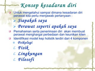 Konsep kesadaran diri Untuk mengetahui sampai dimana kesadaran diri perawat kita perlu menjawab pertanyaan : Siapakah saya Perawat seperti apakah saya Pemahaman serta penerimaan diri  akan membuat perawat menghargai perbedaan dan keunikan klien Identifikasi model kep holistik terdiri dari 4 komponen Psikologi Fisik Lingkungan Filosofi 