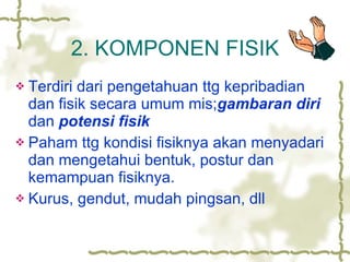 2. KOMPONEN FISIK Terdiri dari pengetahuan ttg kepribadian dan fisik secara umum mis; gambaran diri  dan  potensi fisik Paham ttg kondisi fisiknya akan menyadari dan mengetahui bentuk, postur dan kemampuan fisiknya. Kurus, gendut, mudah pingsan, dll 