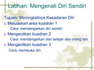 Latihan: Mengenali Diri Sendiri Tujuan: Meningkatnya Kesadaran Diri Meluaskan area kuadran 1 Cara: mendengarkan diri sendiri Mengecilkan kuadran 2 Cara: mendengarkan dan belajar dari orang lain Mengecilkan kuadran 3   Cara: membuka diri 