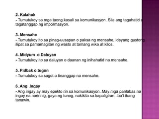 2. Kalahok
- Tumutukoy sa mga taong kasali sa komunikasyon. Sila ang tagahatid o
tagatanggap ng impormasyon.

3. Mensahe
- Tumutukoy ito sa pinag-uusapan o paksa ng mensahe, ideyang gustong
ilipat sa pamamagitan ng wasto at tamang wika at kilos.

4. Midyum o Daluyan
- Tumutukoy ito sa daluyan o daanan ng inihahatid na mensahe.

5. Pidbak o tugon
- Tumutukoy sa sagot o tinanggap na mensahe.

6. Ang Ingay
- Ang ingay ay may epekto rin sa komunikasyon. May mga panlabas na
ingay na naririnig, gaya ng tunog, nakikita sa kapaligiran, iba’t ibang
tanawin.
 