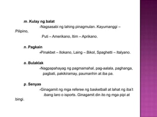 m. Kulay ng balat
              -Nagsasabi ng lahing pinagmulan. Kayumanggi –
Pilipino,
                Puti – Amerikano, Itim – Aprikano.

     n. Pagkain
             -Pinakbet – Ilokano, Laing – Bikol, Spaghetti – Italyano.

     o. Bulaklak
              -Nagpapahayag ng pagmamahal, pag-aalala, paghanga,
                pagbati, pakikiramay, paumanhin at iba pa.

      p. Senyas
              -Ginagamit ng mga referee ng basketball at lahat ng iba’t
                ibang laro o isports. Ginagamit din ito ng mga pipi at
bingi.
 