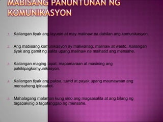 1.   Kailangan tiyak ang layunin at may malinaw na dahilan ang komunikasyon.


2.   Ang mabisang komunikasyon ay maliwanag, malinaw at wasto. Kailangan
     tiyak ang gamit ng salita upang malinaw na maihatid ang mensahe.


3.   Kailangan maging tapat, mapamaraan at masining ang
     pakikipagkomyunikasyon.


4.   Kailangan tiyak ang paksa, tuwid at payak upang maunawaan ang
     mensaheng ipinaabot.


5.   Mahalagang malaman kung sino ang magsasalita at ang bilang ng
     tagapakinig o tagatanggap ng mensahe.
 