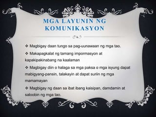  Magbigay daan tungo sa pag-uunawaan ng mga tao.
 Makapagkalat ng tamang impormasyon at
kapakipakinabang na kaalaman
 Magbigay diin o halaga sa mga paksa o mga isyung dapat
mabigyang-pansin, talakayin at dapat suriin ng mga
mamamayan
 Magbigay ng daan sa ibat ibang kaisipan, damdamin at
saloobin ng mga tao.
MGA LAYUNIN NG
KOMUNIKASYON
 
