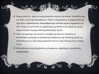  Kapag inalis ito , para na nating pinahinto ang ikot ng mundo. Kumikilos ang
tao dahil sa bias ng kumunikasyon. Dahil sa paghahatiran at pagpapalitan ng
mga ideya, impormasyon, karanasan at mga saloobin ng tao, nagaganap ang
iba’t ibang uri ng Gawain na nagbubunga ng mabuti at di mabuti na siyang
pinag mumulan ng pag unlad ng pamumuhay ng tao.
 Daan ng tagumpay ng isang tao o pangkat ng mga tao, kaunlaran at
katahimikan ng daigdig at pambansang kaligtasan ang mabisang paraan ng
kumunikasyon ay higit pang progresibo kaysa sa mga bansang huli sa bagay
na ito.
 Komunikasyon ang pinagmulan ng kaugnayan, pagbabago at paunlad ng
pangkatauhan.
 