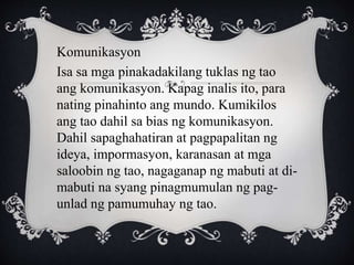Komunikasyon
Isa sa mga pinakadakilang tuklas ng tao
ang komunikasyon. Kapag inalis ito, para
nating pinahinto ang mundo. Kumikilos
ang tao dahil sa bias ng komunikasyon.
Dahil sapaghahatiran at pagpapalitan ng
ideya, impormasyon, karanasan at mga
saloobin ng tao, nagaganap ng mabuti at di-
mabuti na syang pinagmumulan ng pag-
unlad ng pamumuhay ng tao.
 