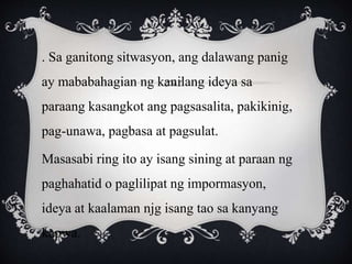 . Sa ganitong sitwasyon, ang dalawang panig
ay mababahagian ng kanilang ideya sa
paraang kasangkot ang pagsasalita, pakikinig,
pag-unawa, pagbasa at pagsulat.
Masasabi ring ito ay isang sining at paraan ng
paghahatid o paglilipat ng impormasyon,
ideya at kaalaman njg isang tao sa kanyang
kapwa.
 