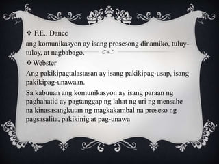 F.E.. Dance
ang komunikasyon ay isang prosesong dinamiko, tuluy-
tuloy, at nagbabago.
Webster
Ang pakikipagtalastasan ay isang pakikipag-usap, isang
pakikipag-unawaan.
Sa kabuuan ang komunikasyon ay isang paraan ng
paghahatid ay pagtanggap ng lahat ng uri ng mensahe
na kinasasangkutan ng magkakambal na proseso ng
pagsasalita, pakikinig at pag-unawa
 