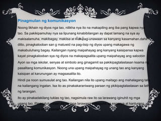 Pinagmulan ng komunikasyon
Noong likhain ng diyos nga tao, nilikha nya ito na makapiling ang iba pang kapwa nya
tao. Sa pakikipamuhay nya sa lipunang kinabibilangan ay dapat lamang na sya ay
makisalamuha, makibagay, makiisa at makipag-unawaan sa kanyang kasamahan.dahil
ditto, pinagkalooban san g matuwid na pag-iisip ng diyos upang makagawa ng
makabuluhang bagay. Kailangan nyang maipahayag ang kanyang kaisipansa kapwa
kayat pinagkalooban sya ng diyos na makapagsalita upang maipahayag ang saloobin
Ayon sa mga iskolar, senyas at simbolo ang ginagamit sa pakikipagtalastasan ksama ng
pasalitang komunikasyon. Noong una upang maipahayag ng unang tao ang kanyang
kaisipan at karunungan ay magsasalita ito.
Hindi pa noon sumusulat ang tao. Kailangan nila ito upang maitago ang mahalagang tala
na kailangang ingatan. Isa ito as pinakakaraniwang paraan ng pkikipagtalastasan sa lath
ng larangan.
Ito ay pinakadakilang tuklas ng tao, nagsimula raw ito sa larawang iginuhit ng mga
unang tao. Pinanatutunayan ito ng mga larawang nakaguhit sa espanya at kanlurang
pransya noong unang panahon.
 