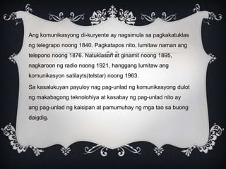 Ang komunikasyong di-kuryente ay nagsimula sa pagkakatuklas
ng telegrapo noong 1840. Pagkatapos nito, lumitaw naman ang
telepono noong 1876. Natuklasan at ginamit noong 1895,
nagkaroon ng radio noong 1921, hanggang lumitaw ang
komunikasyon satilayts(telstar) noong 1963.
Sa kasalukuyan payuloy nag pag-unlad ng komunikasyong dulot
ng makabagong teknolohiya at kasabay ng pag-unlad nito ay
ang pag-unlad ng kaisipan at pamumuhay ng mga tao sa buong
daigdig.
 