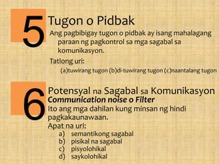 Tugon o Pidbak
Ang pagbibigay tugon o pidbak ay isang mahalagang
paraan ng pagkontrol sa mga sagabal sa
komunikasyon.
Tatlong uri:
(a)tuwirang tugon (b)di-tuwirang tugon (c)naantalang tugon
5
6
Potensyal na Sagabal sa Komunikasyon
Communication noise o Filter
Ito ang mga dahilan kung minsan ng hindi
pagkakaunawaan.
Apat na uri:
a) semantikong sagabal
b) pisikal na sagabal
c) pisyolohikal
d) saykolohikal
 