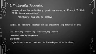 2. Proksemika (Proxemics)
- pag-aaral ng komunikatibong gamit ng espasyo (Edward T. Hall,
1963, isang antropologo)
halimbawa: pag-upo sa malayo
Maliban sa distansya, kabahagi din ng proksemika ang temporal o oras.
May dalawang aspekto ng komunikasyong pantao:
Panahon o oras ng pangkultura
Sikolohikal
- pagtakda ng oras sa nakaraan, sa kasalukuyan at sa hinaharap
 