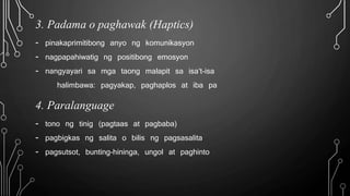 3. Padama o paghawak (Haptics)
- pinakaprimitibong anyo ng komunikasyon
- nagpapahiwatig ng positibong emosyon
- nangyayari sa mga taong malapit sa isa’t-isa
halimbawa: pagyakap, paghaplos at iba pa
4. Paralanguage
- tono ng tinig (pagtaas at pagbaba)
- pagbigkas ng salita o bilis ng pagsasalita
- pagsutsot, bunting-hininga, ungol at paghinto
 