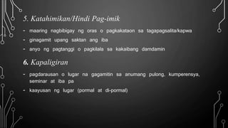 5. Katahimikan/Hindi Pag-imik
- maaring nagbibigay ng oras o pagkakataon sa tagapagsalita/kapwa
- ginagamit upang saktan ang iba
- anyo ng pagtanggi o pagkilala sa kakaibang damdamin
6. Kapaligiran
- pagdarausan o lugar na gagamitin sa anumang pulong, kumperensya,
seminar at iba pa
- kaayusan ng lugar (pormal at di-pormal)
 