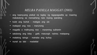 MELBA PADILLA MAGGAY (2003)
- ang kaanyuang pisikal na taglay ng tagapagsalita ay maaring
makatulong sa mensaheng nais niyang iparating
• kulot ang buhok – matigas ang ulo
• malapad ang noo – marunong
• magatla o malinyang noo – maraming suliranin
• salubong ang kilay – galit; masungit; naiinis; matapang
• malaking tainga – mahaba ang buhay
• nunal sa labi – madaldal
 