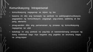 Komunikasyong Intrapersonal
- komunikasyong nagaganap sa isipan ng tao
- kasama rin dito ang konsepto ng panloob na pakikipagkomunikasyon,
pagpaplano ng komunikasyon, pagpipigil, pag-unawa, pakikinig at iba
pang elemento
- pinag-aaralan ditto ang pamamaraan ng proseso ng komunikasyong
nagaganap sa utak
- kabahagi rin ang panloob na pag-iisip at nararamdamang emosyon ng
isang indibidwal bago niya isagawa ang pagkilos sa anumang bagay
na pinag-isipan
 