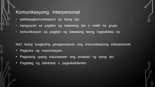 Komunikasyong Interpersonal
- pakikipagkomunikasyon sa ibang tao
- nangyayari sa pagitan ng dalawang tao o maliit na grupo
- komunikasyon sa pagitan ng dalawang taong nagkakilala na
Iba’t ibang tungkuling ginagampanan ang komunikasyong interpersonal.
• Pagkuha ng impormasyon
• Pagtulong upang maunawaan ang sinasabi ng isang tao
• Pagtatag ng identidad o pagkakakilanlan
 