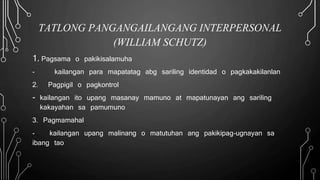 TATLONG PANGANGAILANGANG INTERPERSONAL
(WILLIAM SCHUTZ)
1. Pagsama o pakikisalamuha
- kailangan para mapatatag abg sariling identidad o pagkakakilanlan
2. Pagpigil o pagkontrol
- kailangan ito upang masanay mamuno at mapatunayan ang sariling
kakayahan sa pamumuno
3. Pagmamahal
- kailangan upang malinang o matutuhan ang pakikipag-ugnayan sa
ibang tao
 