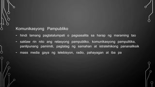 Komunikasyong Pampubliko
- hindi lamang pagtatalumpati o pagsasalita sa harap ng maraming tao
- saklaw rin nito ang relasyong pampubliko, komunikasyong pampulitika,
panlipunang pamimili, pagtatag ng samahan at istratehikong pananaliksik
- mass media gaya ng telebisyon, radio, pahayagan at iba pa
 