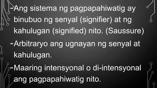 -Ang sistema ng pagpapahiwatig ay
binubuo ng senyal (signifier) at ng
kahulugan (signified) nito. (Saussure)
-Arbitraryo ang ugnayan ng senyal at
kahulugan.
-Maaring intensyonal o di-intensyonal
ang pagpapahiwatig nito.
 