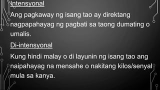 Intensyonal
Ang pagkaway ng isang tao ay direktang
nagpapahayag ng pagbati sa taong dumating o
umalis.
Di-intensyonal
Kung hindi malay o di layunin ng isang tao ang
naipahayag na mensahe o nakitang kilos/senyal
mula sa kanya.
 