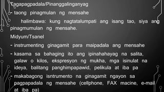 Tagapagpadala/Pinanggalinganyag
- taong pinagmulan ng mensahe
halimbawa: kung nagtatalumpati ang isang tao, siya ang
pinagmumulan ng mensahe.
Midyum/Tsanel
- instrumenting ginagamit para maipadala ang mensahe
- kasama sa bahaging ito ang ipinahahayag na salita,
galaw o kilos, ekspresyon ng mukha, mga isinulat na
ideya, balitang panghimpapawid, pelikula at iba pa
- makabagong isntrumento na ginagamit ngayon sa
pagpapadala ng mensahe (cellphone, FAX macine, e-mail
at iba pa)
 