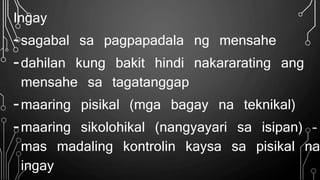 Ingay
-sagabal sa pagpapadala ng mensahe
-dahilan kung bakit hindi nakararating ang
mensahe sa tagatanggap
-maaring pisikal (mga bagay na teknikal)
-maaring sikolohikal (nangyayari sa isipan) –
mas madaling kontrolin kaysa sa pisikal na
ingay
 