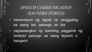 SPEECH COMMUNICATION
(SAUNDRA HYBELS)
- transmisyon ng signal na nanggaling
sa isang tao patungo sa iba
- nagsasangkot ng tuwirang paggamit ng
simbolo patungo sa isang layunin o
hangarin
 