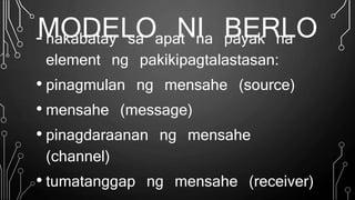 MODELO NI BERLO- nakabatay sa apat na payak na
element ng pakikipagtalastasan:
• pinagmulan ng mensahe (source)
• mensahe (message)
• pinagdaraanan ng mensahe
(channel)
• tumatanggap ng mensahe (receiver)
 