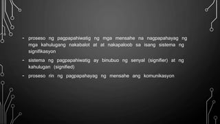 - proseso ng pagpapahiwatig ng mga mensahe na nagpapahayag ng
mga kahulugang nakabalot at at nakapaloob sa isang sistema ng
signifikasyon
- sistema ng pagpapahiwatig ay binubuo ng senyal (signifier) at ng
kahulugan (signified)
- proseso rin ng pagpapahayag ng mensahe ang komunikasyon
 