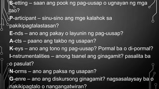 S-etting – saan ang pook ng pag-uusap o ugnayan ng mga
tao?
P-articipant – sinu-sino ang mge kalahok sa
pakikipagtalastasan?
E-nds – ano ang pakay o layunin ng pag-uusap?
A-cts – paano ang takbo ng usapan?
K-eys – ano ang tono ng pag-uusap? Pormal ba o di-pormal?
I-nstrumentalities – anong tsanel ang ginagamit? pasalita ba
o pasulat?
N-orms – ano ang paksa ng usapan?
G-enre – ano ang diskursong ginagamit? nagsasalaysay ba o
nakikipagtalo o nangangatwiran?
 