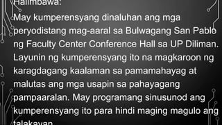 Halimbawa:
May kumperensyang dinaluhan ang mga
peryodistang mag-aaral sa Bulwagang San Pablo
ng Faculty Center Conference Hall sa UP Diliman.
Layunin ng kumperensyang ito na magkaroon ng
karagdagang kaalaman sa pamamahayag at
malutas ang mga usapin sa pahayagang
pampaaralan. May programang sinusunod ang
kumperensyang ito para hindi maging magulo ang
 