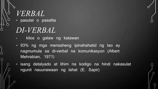 VERBAL
- pasulat o pasalita
DI-VERBAL
- kilos o galaw ng katawan
- 93% ng mga mensaheng ipinahahatid ng tao ay
nagmumula sa di-verbal na komunikasyon (Albert
Mehrabian, 1971)
- isang detalyado at lihim na kodigo na hindi nakasulat
ngunit nauunawaan ng lahat (E. Sapir)
 